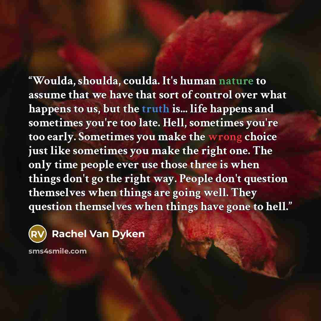 “Woulda, shoulda, coulda. It's human nature to assume that we have that sort of control over what happens to us, but the truth is... life happens and sometimes you're too late. Hell, sometimes you're too early. Sometimes you make the wrong choice just like sometimes you make the right one. The only…” quote by Rachel Van Dyken