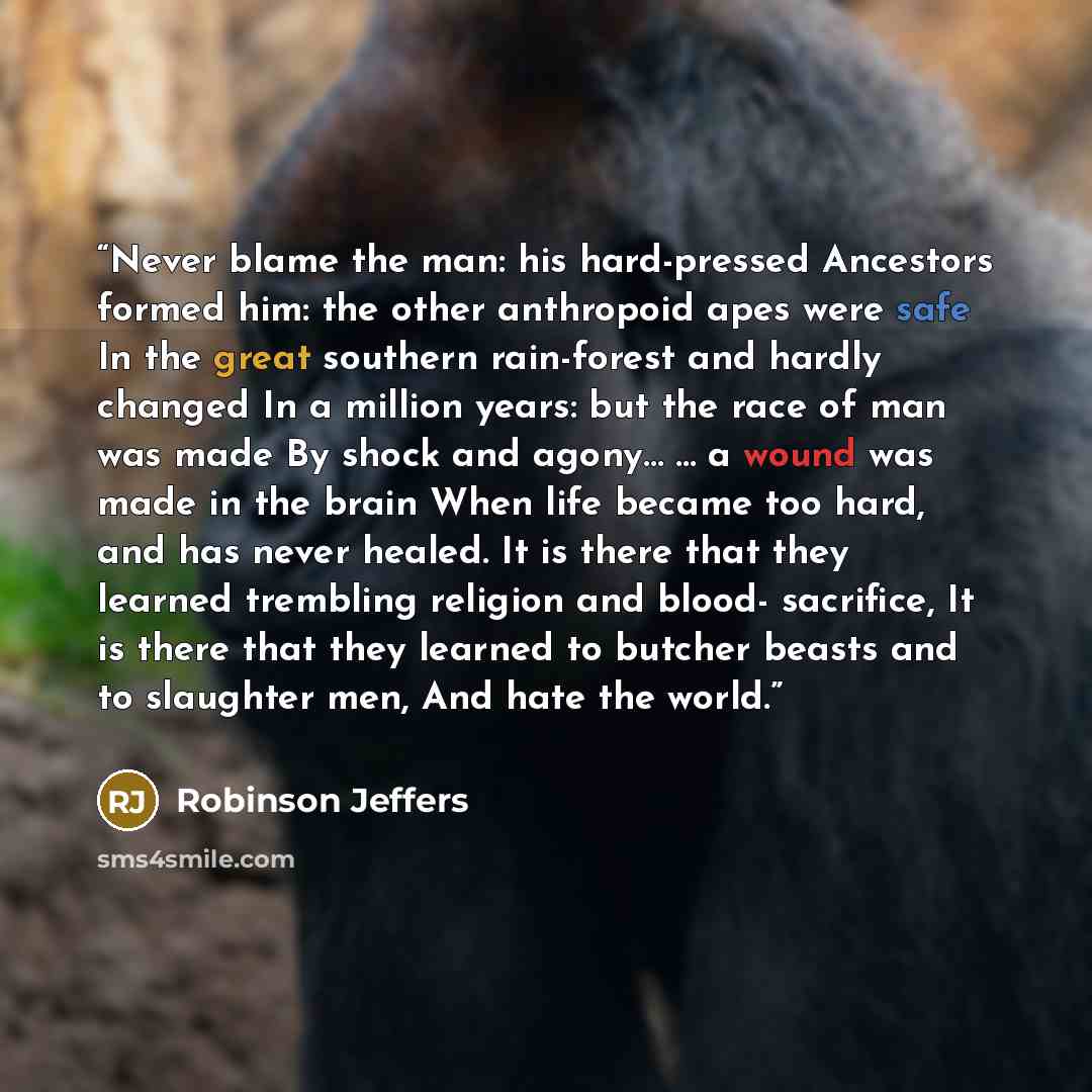 “Never blame the man: his hard-pressed Ancestors formed him: the other anthropoid apes were safe In the great southern rain-forest and hardly changed In a million years: but the race of man was made By shock and agony… … a wound was made in the brain When life became too hard, and has never healed…” quote by Robinson Jeffers