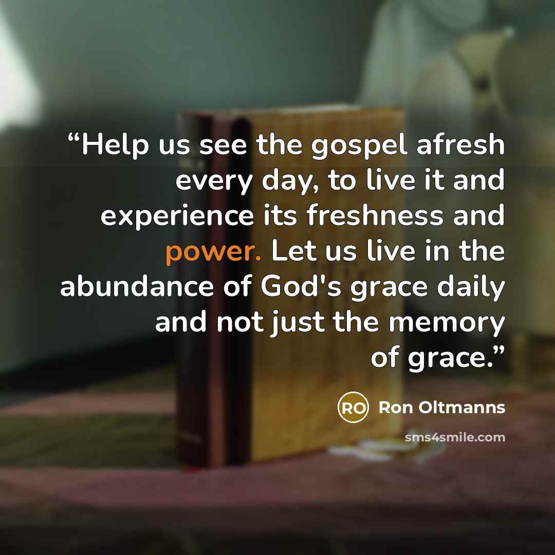 “Help us see the gospel afresh every day, to live it and experience its freshness and power. Let us live in the abundance of God's grace daily and not just the memory of grace.” quote by Ron Oltmanns