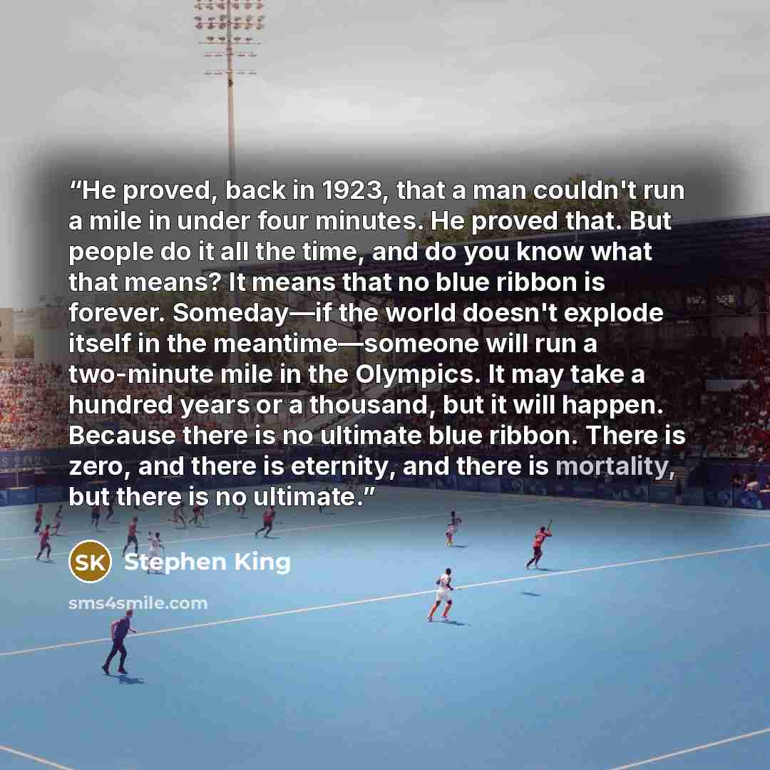“He proved, back in 1923, that a man couldn't run a mile in under four minutes. He proved that. But people do it all the time, and do you know what that means? It means that no blue ribbon is forever. Someday—if the world doesn't explode itself in the meantime—someone will run a two-minute mile in…” quote by Stephen King