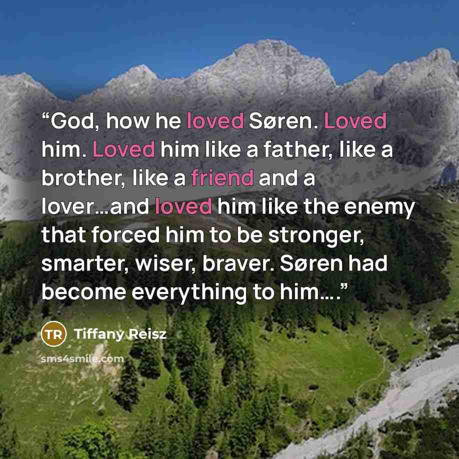 “God, how he loved Søren. Loved him. Loved him like a father, like a brother, like a friend and a lover…and loved him like the enemy that forced him to be stronger, smarter, wiser, braver. Søren had become everything to him….” quote by Tiffany Reisz