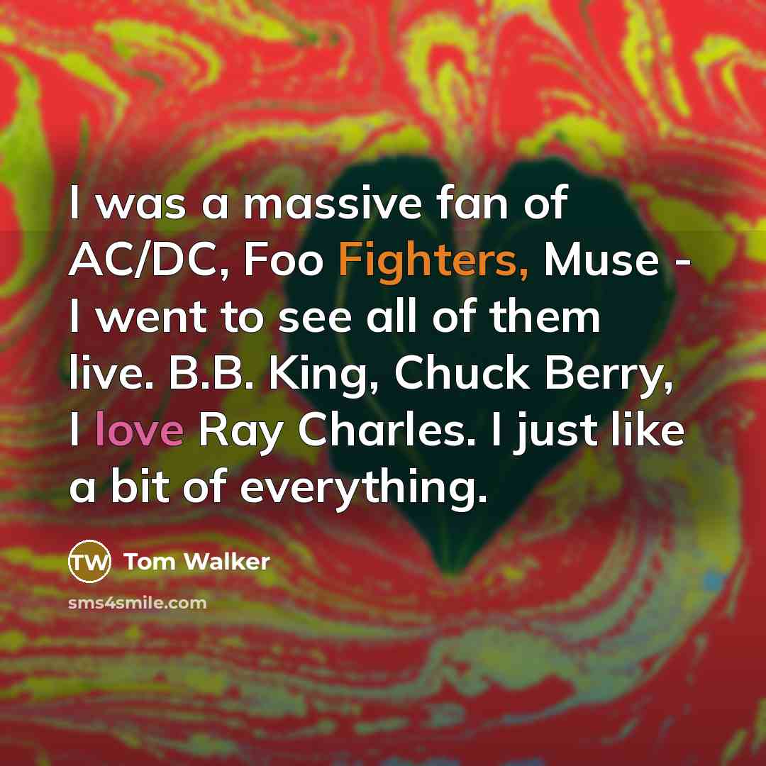 “I was a massive fan of AC/DC, Foo Fighters, Muse - I went to see all of them live. B.B. King, Chuck Berry, I love Ray Charles. I just like a bit of everything.” quote by Tom Walker