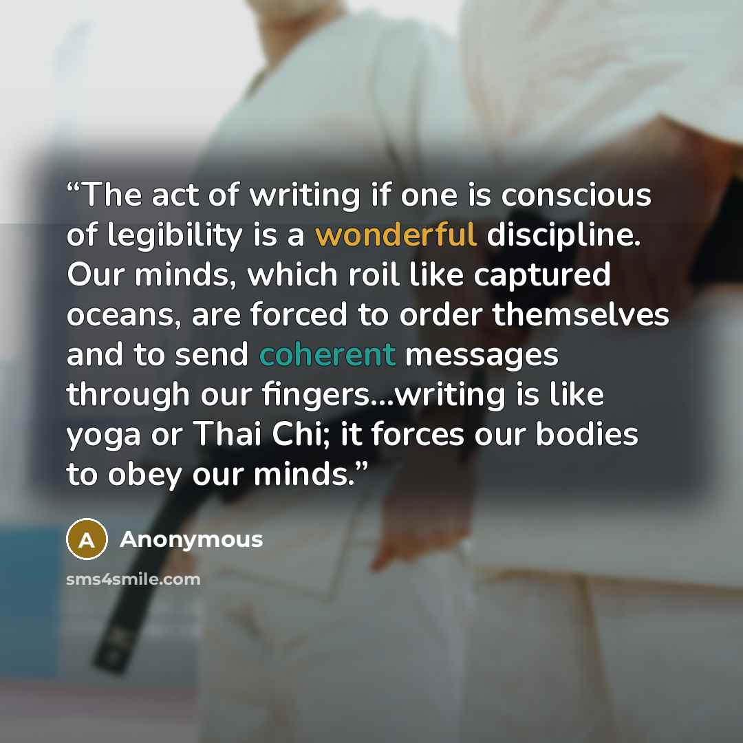 “The act of writing if one is conscious of legibility is a wonderful discipline. Our minds, which roil like captured oceans, are forced to order themselves and to send coherent messages through our fingers...writing is like yoga or Thai Chi; it forces our bodies to obey our minds.” quote by Anonymous