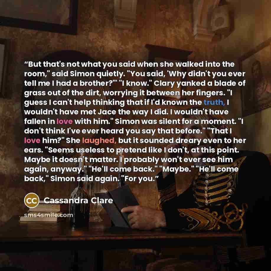 “But that's not what you said when she walked into the room," said Simon quietly. "You said, 'Why didn't you ever tell me I had a brother?'" "I know." Clary yanked a blade of grass out of the dirt, worrying it between her fingers. "I guess I can't help thinking that if I'd known the truth, I…” quote by Cassandra Clare