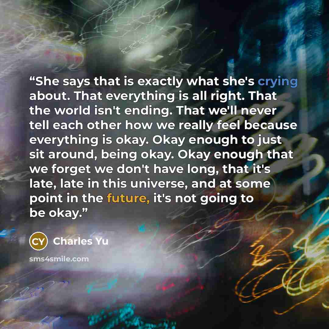 “She says that is exactly what she's crying about. That everything is all right. That the world isn't ending. That we'll never tell each other how we really feel because everything is okay. Okay enough to just sit around, being okay. Okay enough that we forget we don't have long, that it's late…” quote by Charles Yu