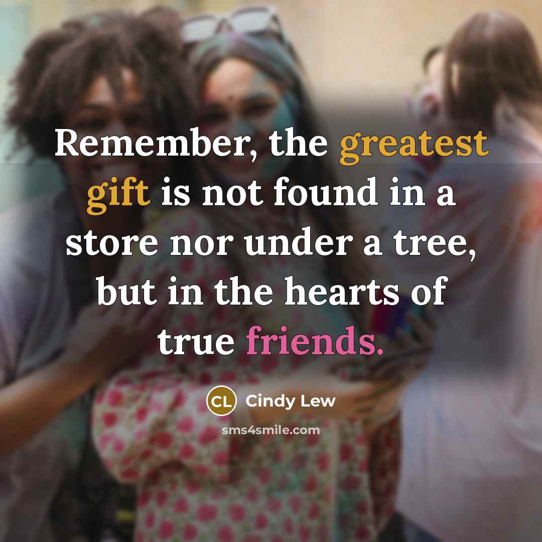 “Remember, the greatest gift is not found in a store nor under a tree, but in the hearts of true friends.” quote by Cindy Lew