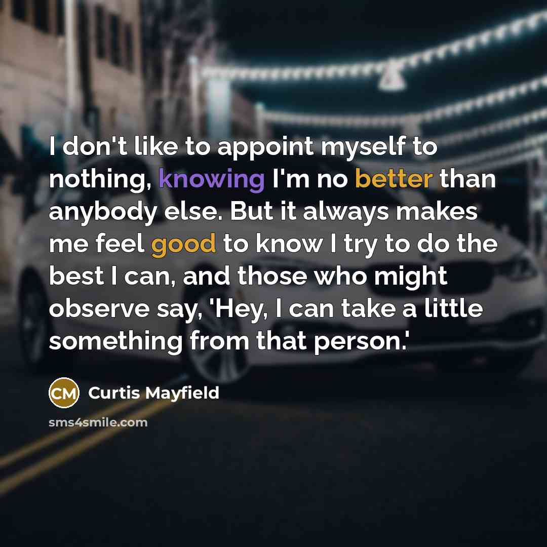 “I don't like to appoint myself to nothing, knowing I'm no better than anybody else. But it always makes me feel good to know I try to do the best I can, and those who might observe say, 'Hey, I can take a little something from that person.'” quote by Curtis Mayfield