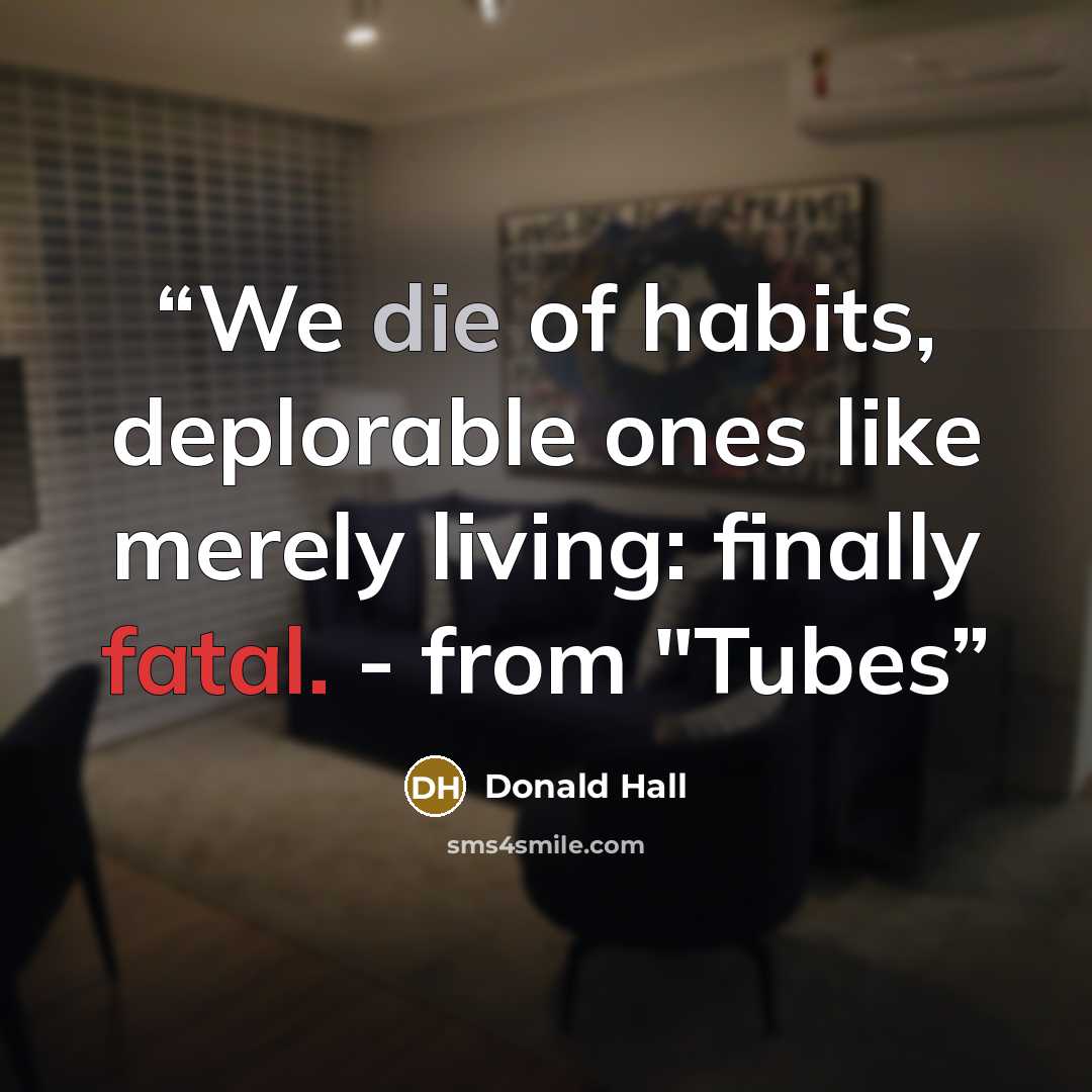 “We die of habits, deplorable ones like merely living: finally fatal. - from "Tubes” quote by Donald Hall