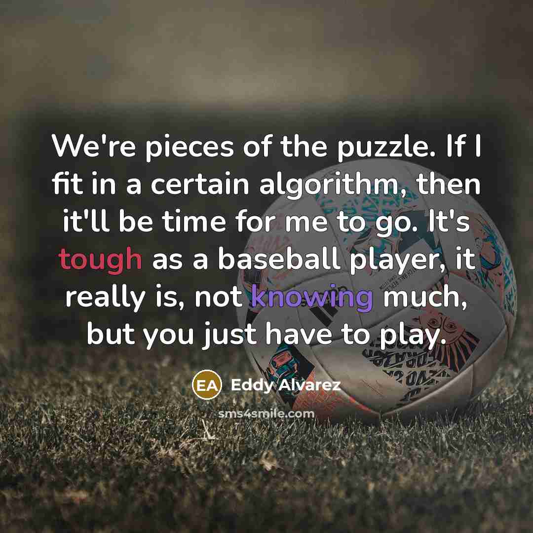 “We're pieces of the puzzle. If I fit in a certain algorithm, then it'll be time for me to go. It's tough as a baseball player, it really is, not knowing much, but you just have to play.” quote by Eddy Alvarez