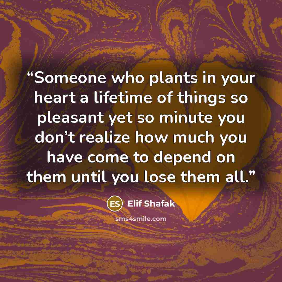 “Someone who plants in your heart a lifetime of things so pleasant yet so minute you don’t realize how much you have come to depend on them until you lose them all.” quote by Elif Shafak