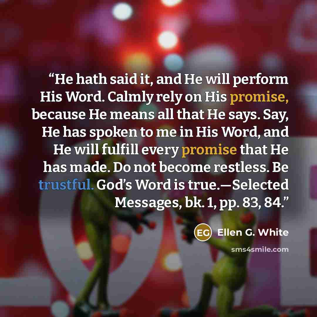 “He hath said it, and He will perform His Word. Calmly rely on His promise, because He means all that He says. Say, He has spoken to me in His Word, and He will fulfill every promise that He has made. Do not become restless. Be trustful. God’s Word is true.—Selected Messages, bk. 1, pp. 83, 84.” quote by Ellen G. White