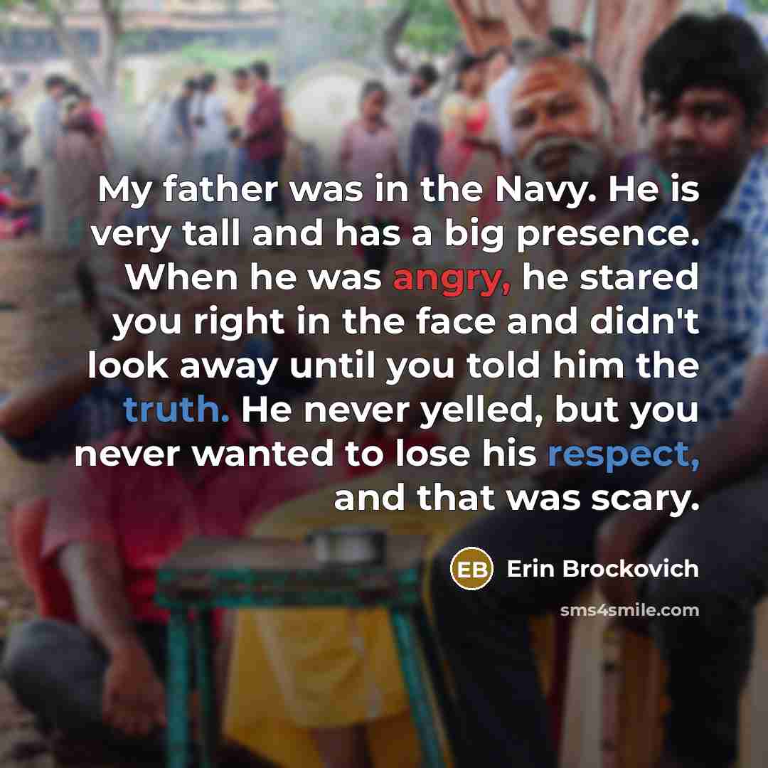 “My father was in the Navy. He is very tall and has a big presence. When he was angry, he stared you right in the face and didn't look away until you told him the truth. He never yelled, but you never wanted to lose his respect, and that was scary.” quote by Erin Brockovich