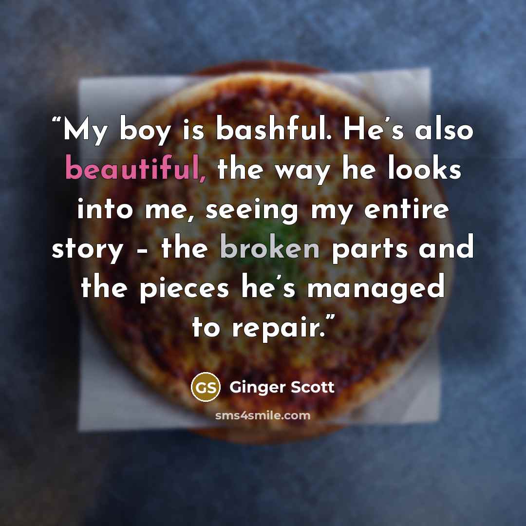 “My boy is bashful. He’s also beautiful, the way he looks into me, seeing my entire story – the broken parts and the pieces he’s managed to repair.” quote by Ginger Scott