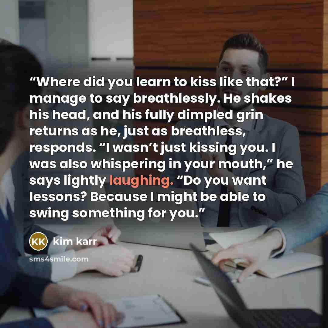 “Where did you learn to kiss like that?” I manage to say breathlessly. He shakes his head, and his fully dimpled grin returns as he, just as breathless, responds. “I wasn’t just kissing you. I was also whispering in your mouth,” he says lightly laughing. “Do you want lessons? Because I might be…” quote by Kim Karr