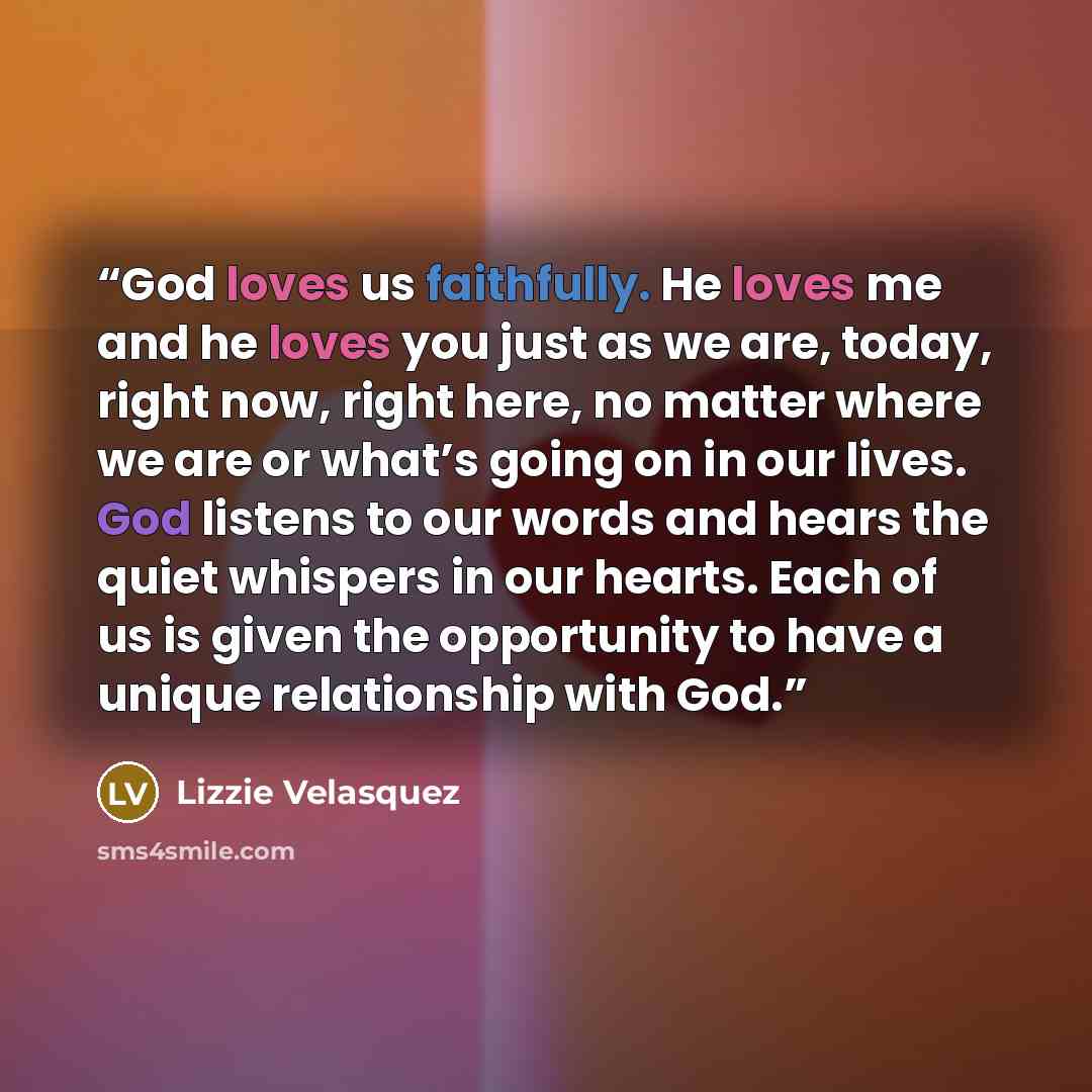 “God loves us faithfully. He loves me and he loves you just as we are, today, right now, right here, no matter where we are or what’s going on in our lives. God listens to our words and hears the quiet whispers in our hearts. Each of us is given the opportunity to have a unique relationship with God.” quote by Lizzie Velásquez