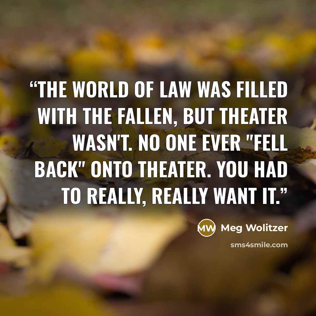 “The world of law was filled with the fallen, but theater wasn't. No one ever "fell back" onto theater. You had to really, really want it.” quote by Meg Wolitzer