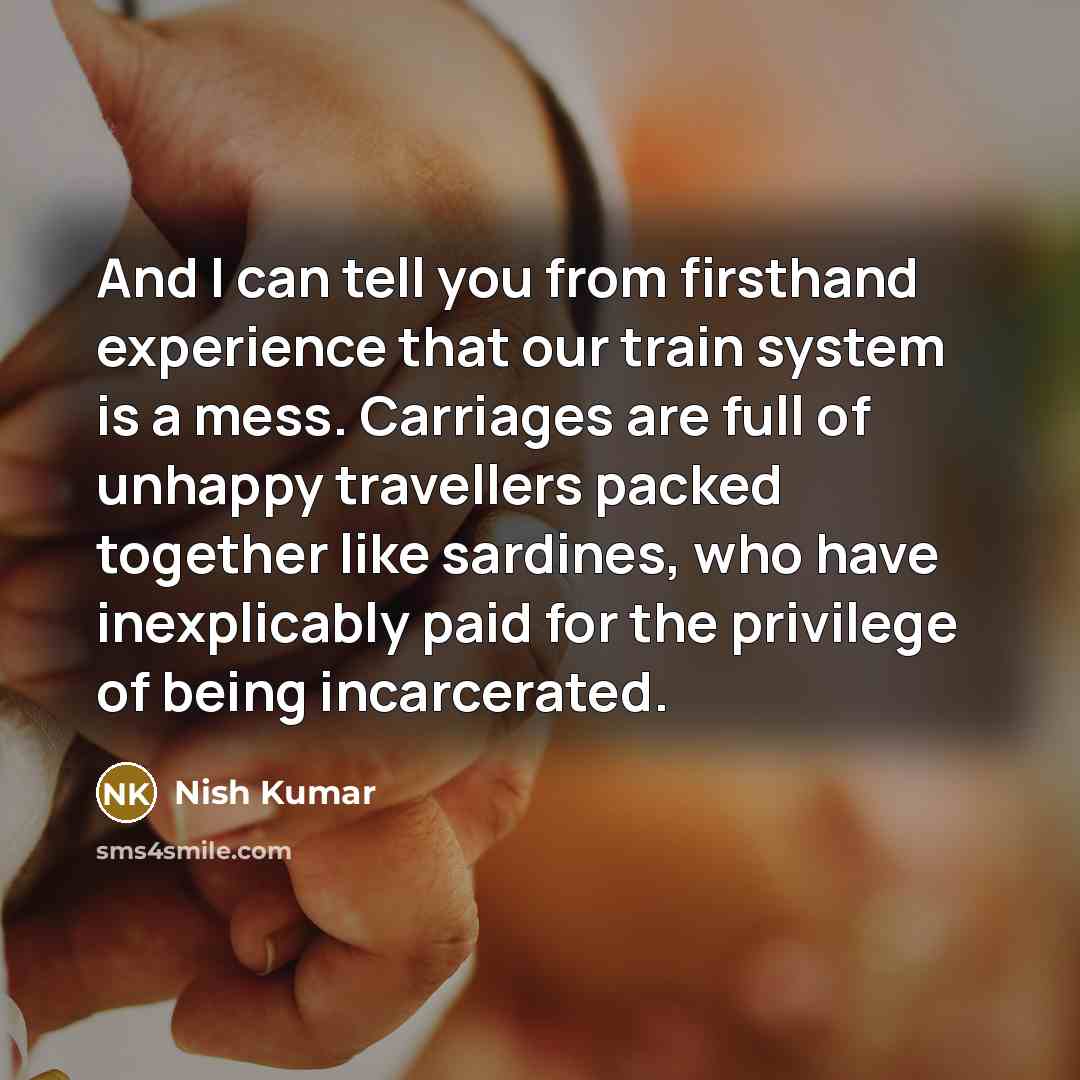 “And I can tell you from firsthand experience that our train system is a mess. Carriages are full of unhappy travellers packed together like sardines, who have inexplicably paid for the privilege of being incarcerated.” quote by Nish Kumar