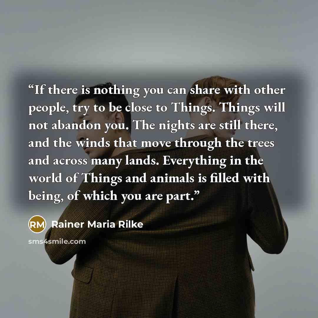 “If there is nothing you can share with other people, try to be close to Things. Things will not abandon you. The nights are still there, and the winds that move through the trees and across many lands. Everything in the world of Things and animals is filled with being, of which you are part.” quote by Rainer Maria Rilke