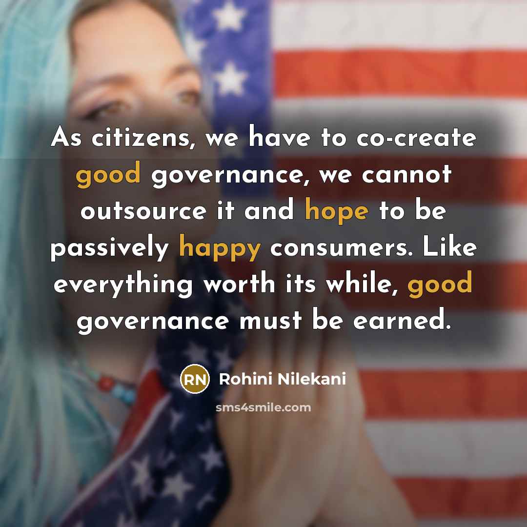 “As citizens, we have to co-create good governance, we cannot outsource it and hope to be passively happy consumers. Like everything worth its while, good governance must be earned.” quote by Rohini Nilekani