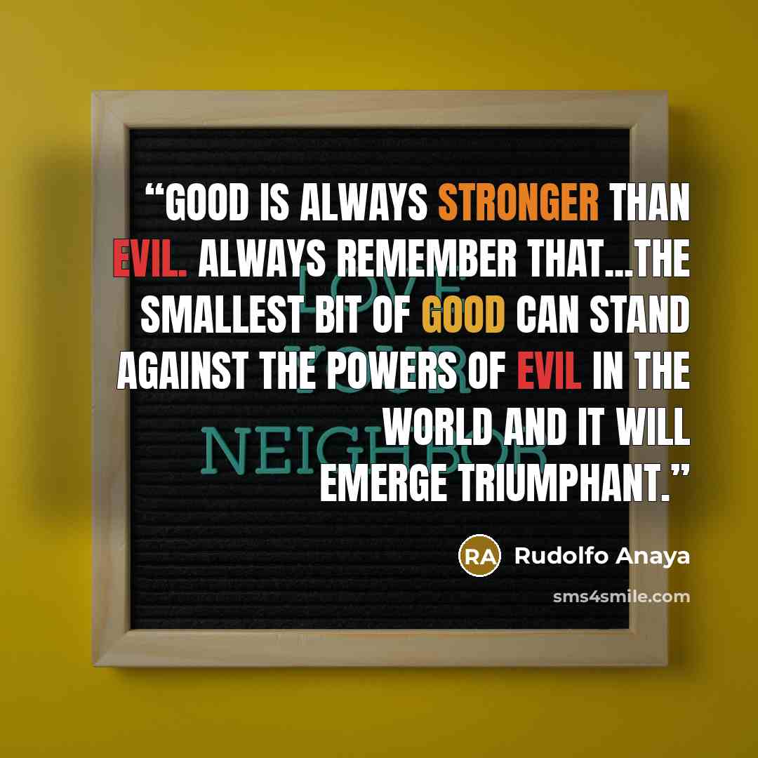 “Good is always stronger than evil. Always remember that...The smallest bit of good can stand against the powers of evil in the world and it will emerge triumphant.” quote by Rudolfo Anaya