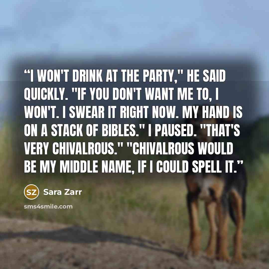 “I won't drink at the party," he said quickly. "If you don't want me to, I won't. I swear it right now. My hand is on a stack of Bibles." I paused. "That's very chivalrous." "Chivalrous would be my middle name, if I could spell it.” quote by Sara Zarr