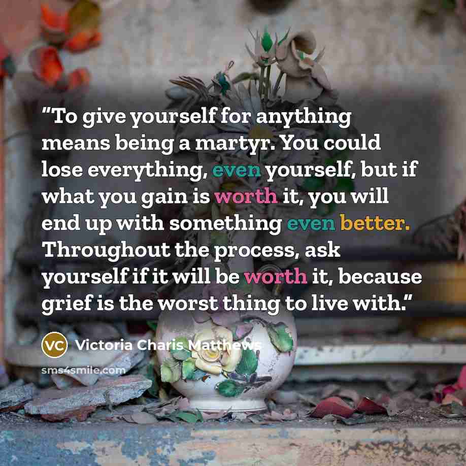 “To give yourself for anything means being a martyr. You could lose everything, even yourself, but if what you gain is worth it, you will end up with something even better. Throughout the process, ask yourself if it will be worth it, because grief is the worst thing to live with.” quote by Victoria Charis Matthews