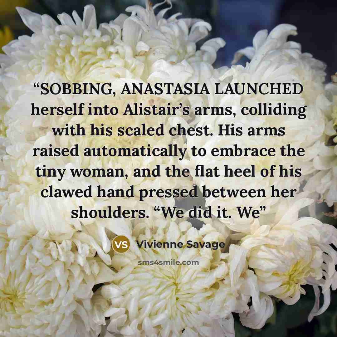 “SOBBING, ANASTASIA LAUNCHED herself into Alistair’s arms, colliding with his scaled chest. His arms raised automatically to embrace the tiny woman, and the flat heel of his clawed hand pressed between her shoulders. “We did it. We” quote by Vivienne Savage