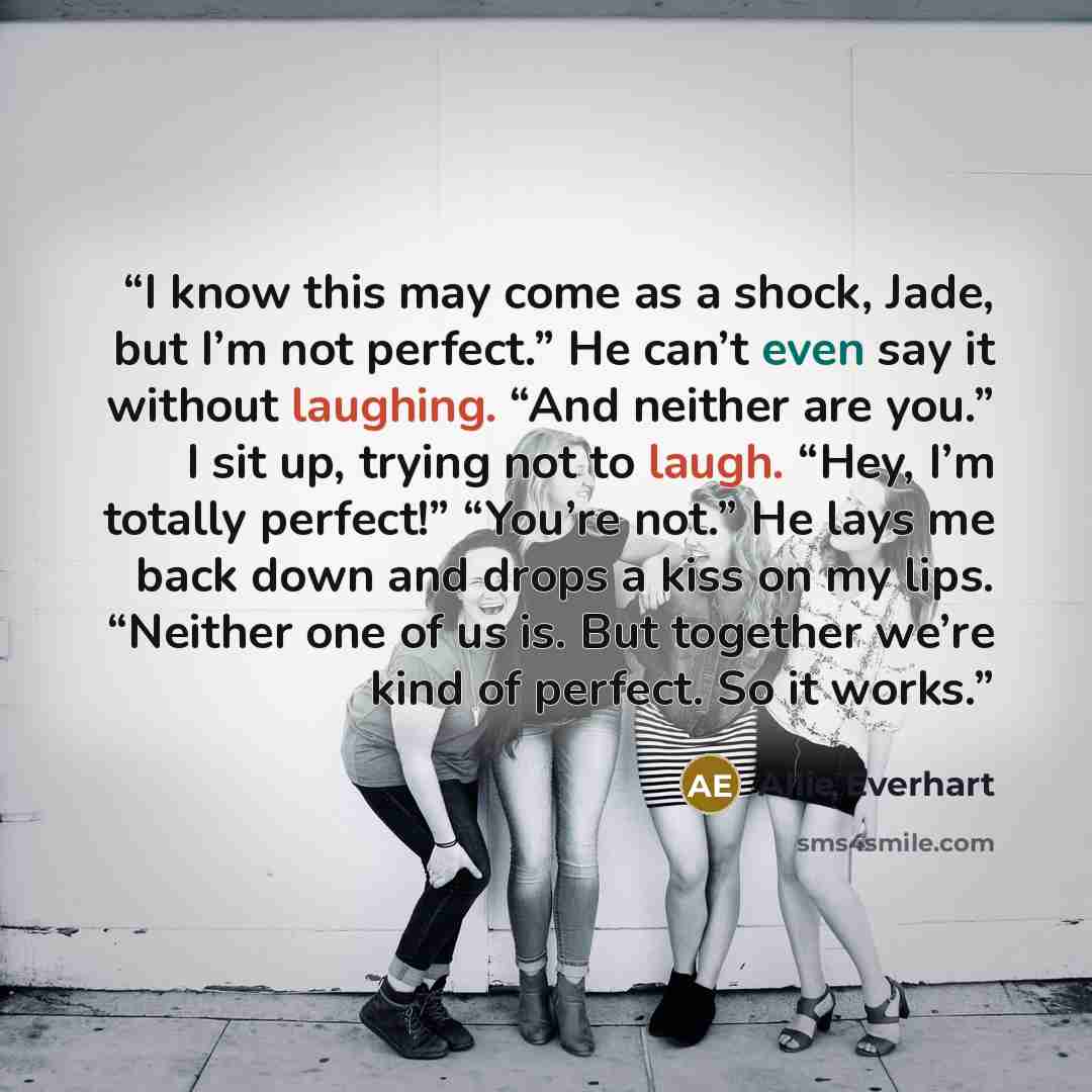 “I know this may come as a shock, Jade, but I’m not perfect.” He can’t even say it without laughing. “And neither are you.” I sit up, trying not to laugh. “Hey, I’m totally perfect!” “You’re not.” He lays me back down and drops a kiss on my lips. “Neither one of us is. But together we’re kind of…” quote by Allie Everhart