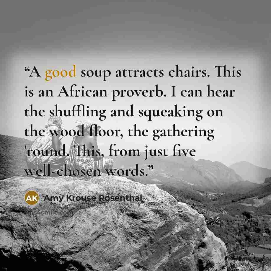 “A good soup attracts chairs. This is an African proverb. I can hear the shuffling and squeaking on the wood floor, the gathering 'round. This, from just five well-chosen words.” quote by Amy Krouse Rosenthal