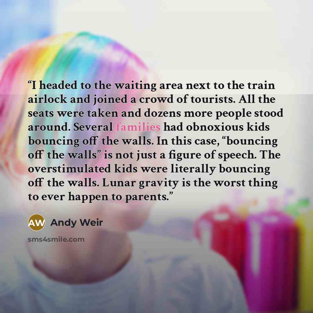 “I headed to the waiting area next to the train airlock and joined a crowd of tourists. All the seats were taken and dozens more people stood around. Several families had obnoxious kids bouncing off the walls. In this case, “bouncing off the walls” is not just a figure of speech. The overstimulated…” quote by Andy Weir