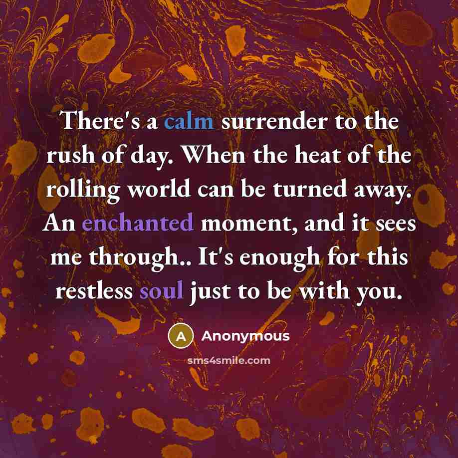 “There's a calm surrender to the rush of day. When the heat of the rolling world can be turned away. An enchanted moment, and it sees me through.. It's enough for this restless soul just to be with you.” quote by Anonymous