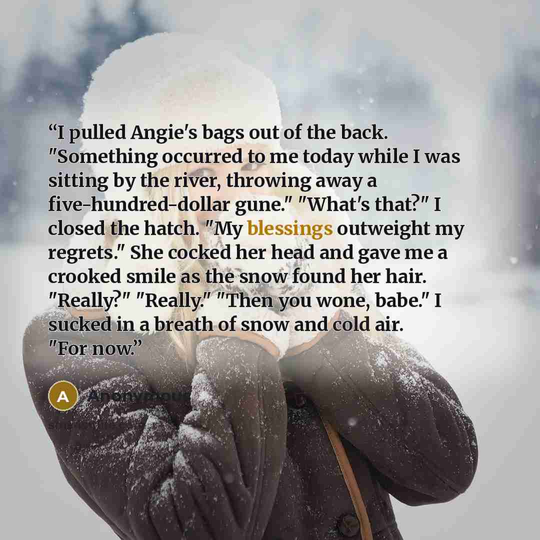 “I pulled Angie's bags out of the back. "Something occurred to me today while I was sitting by the river, throwing away a five-hundred-dollar gune." "What's that?" I closed the hatch. "My blessings outweight my regrets." She cocked her head and gave me a crooked smile as the snow found her hair…” quote by Anonymous