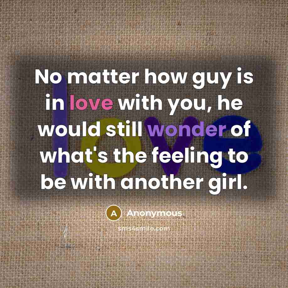 “No matter how guy is in love with you, he would still wonder of what's the feeling to be with another girl.” quote by Anonymous