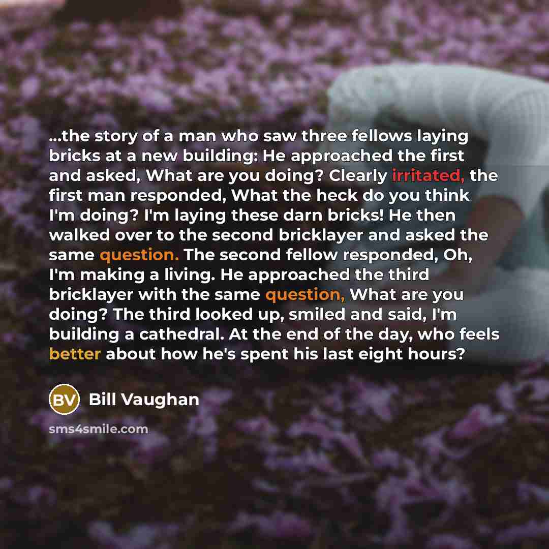“...the story of a man who saw three fellows laying bricks at a new building: He approached the first and asked, What are you doing? Clearly irritated, the first man responded, What the heck do you think I'm doing? I'm laying these darn bricks! He then walked over to the second bricklayer and asked…” quote by Bill Vaughan