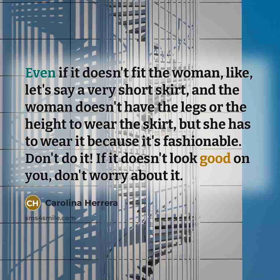 “Even if it doesn't fit the woman, like, let's say a very short skirt, and the woman doesn't have the legs or the height to wear the skirt, but she has to wear it because it's fashionable. Don't do it! If it doesn't look good on you, don't worry about it.” quote by Carolina Herrera