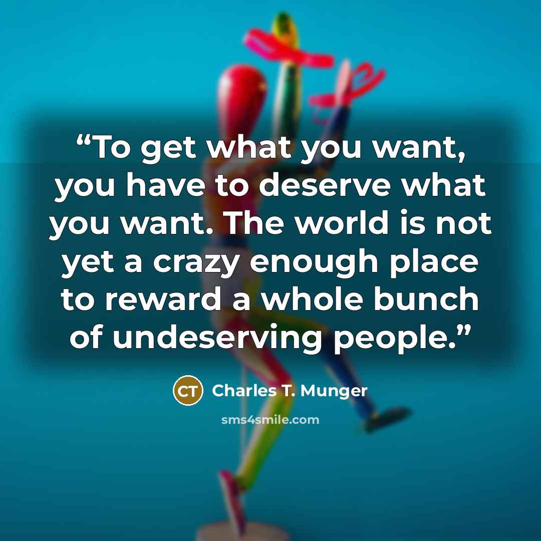 “To get what you want, you have to deserve what you want. The world is not yet a crazy enough place to reward a whole bunch of undeserving people.” quote by Charles T. Munger