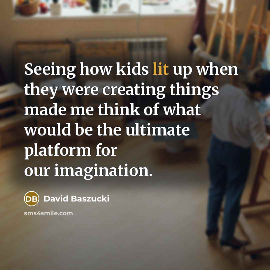 “Seeing how kids lit up when they were creating things made me think of what would be the ultimate platform for our imagination.” quote by David Baszucki