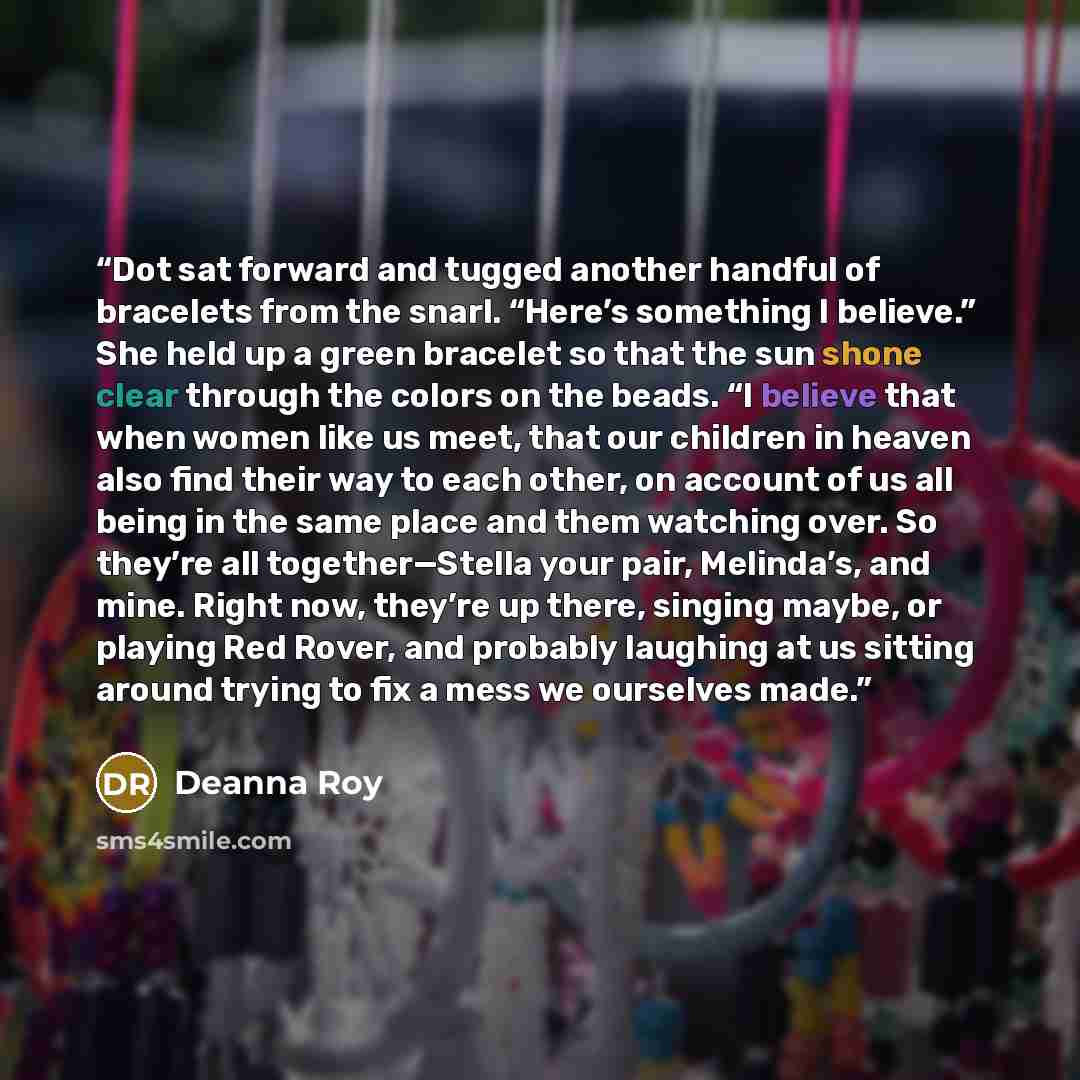 “Dot sat forward and tugged another handful of bracelets from the snarl. “Here’s something I believe.” She held up a green bracelet so that the sun shone clear through the colors on the beads. “I believe that when women like us meet, that our children in heaven also find their way to each other, on…” quote by Deanna Roy