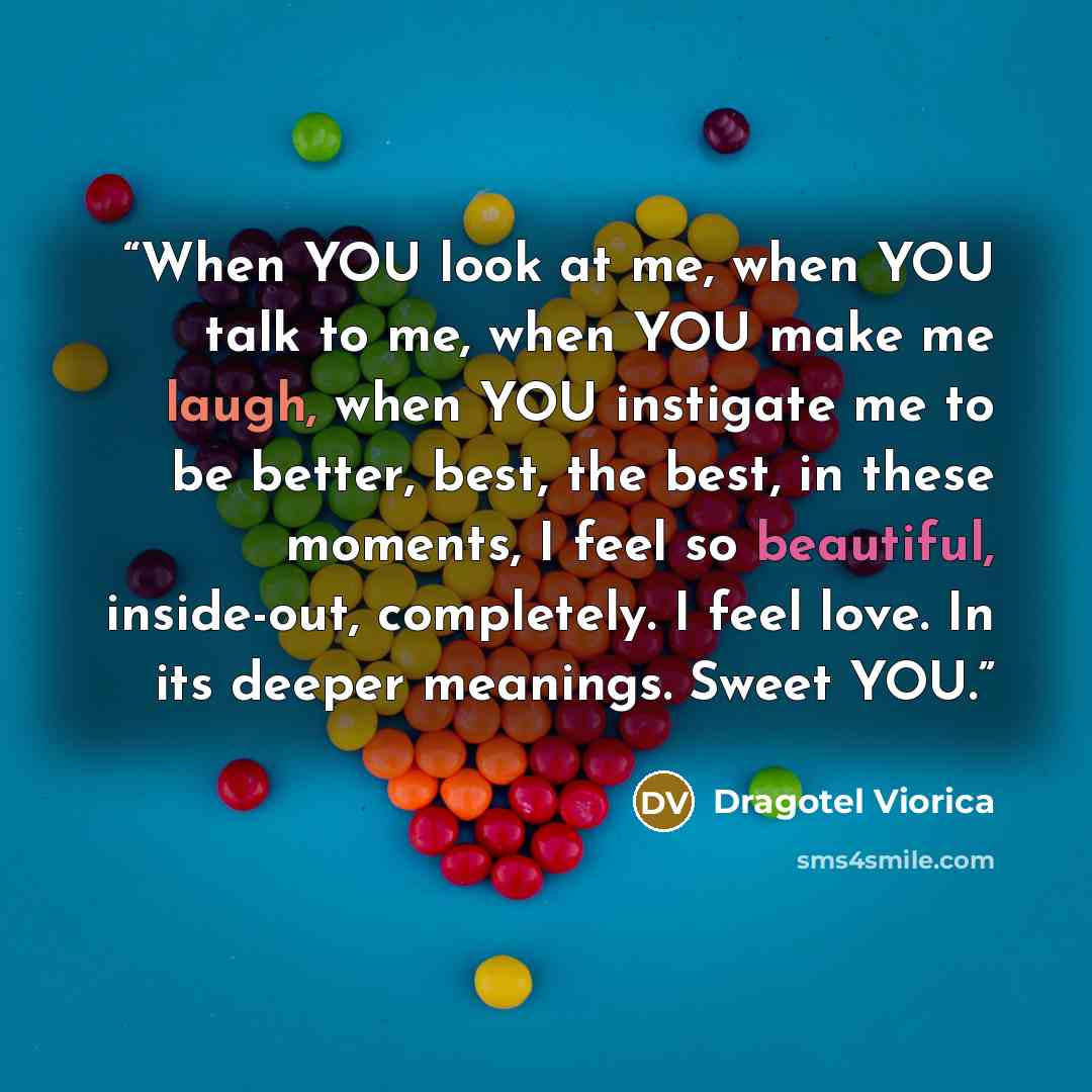 “When YOU look at me, when YOU talk to me, when YOU make me laugh, when YOU instigate me to be better, best, the best, in these moments, I feel so beautiful, inside-out, completely. I feel love. In its deeper meanings. Sweet YOU.” quote by Dragotel Viorica