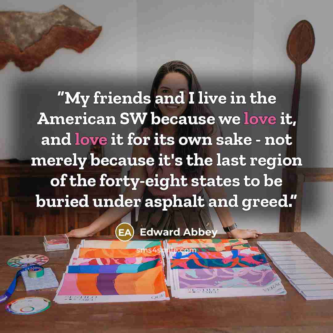 “My friends and I live in the American SW because we love it, and love it for its own sake - not merely because it's the last region of the forty-eight states to be buried under asphalt and greed.” quote by Edward Abbey