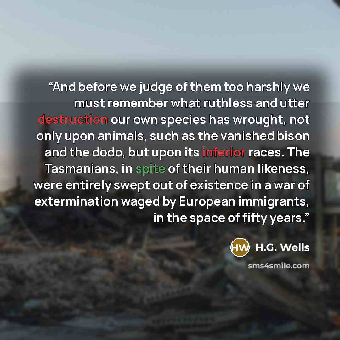 “And before we judge of them too harshly we must remember what ruthless and utter destruction our own species has wrought, not only upon animals, such as the vanished bison and the dodo, but upon its inferior races. The Tasmanians, in spite of their human likeness, were entirely swept out of…” quote by H.G. Wells