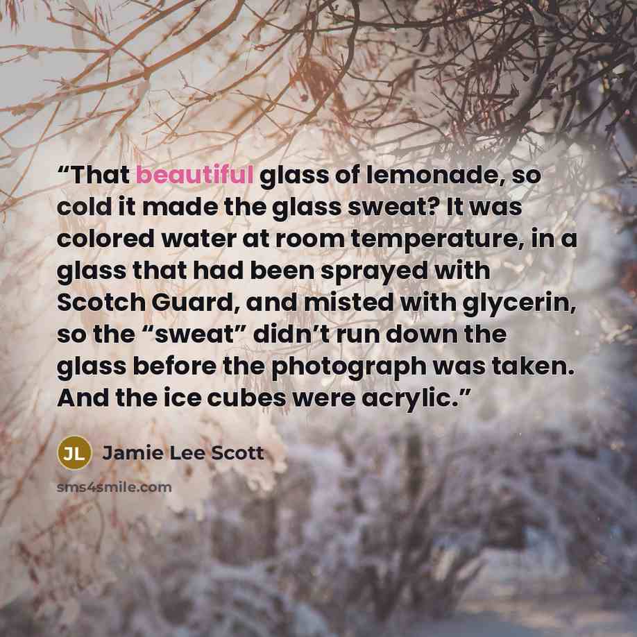 “That beautiful glass of lemonade, so cold it made the glass sweat? It was colored water at room temperature, in a glass that had been sprayed with Scotch Guard, and misted with glycerin, so the “sweat” didn’t run down the glass before the photograph was taken. And the ice cubes were acrylic.” quote by Jamie Lee Scott