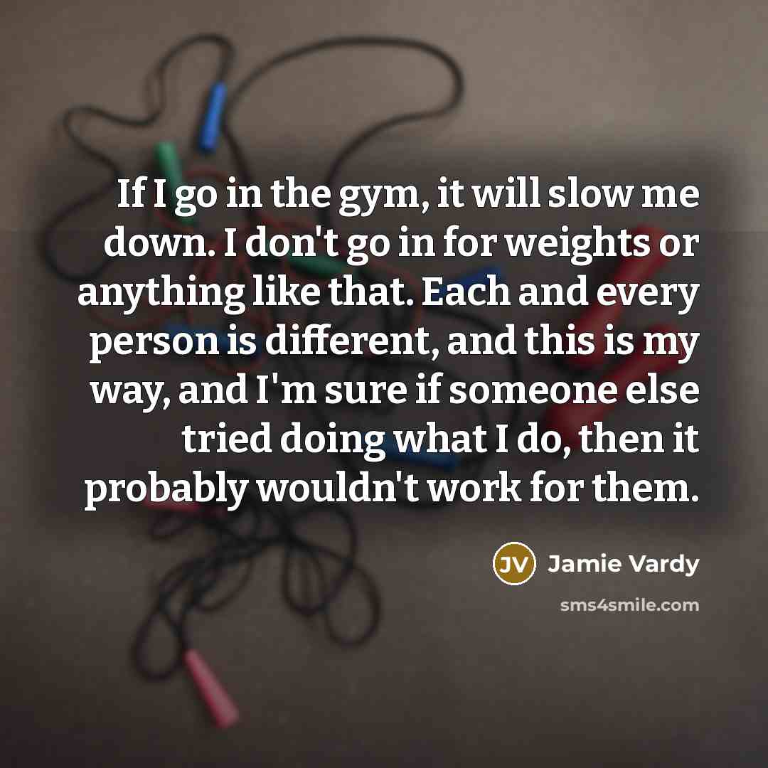 “If I go in the gym, it will slow me down. I don't go in for weights or anything like that. Each and every person is different, and this is my way, and I'm sure if someone else tried doing what I do, then it probably wouldn't work for them.” quote by Jamie Vardy