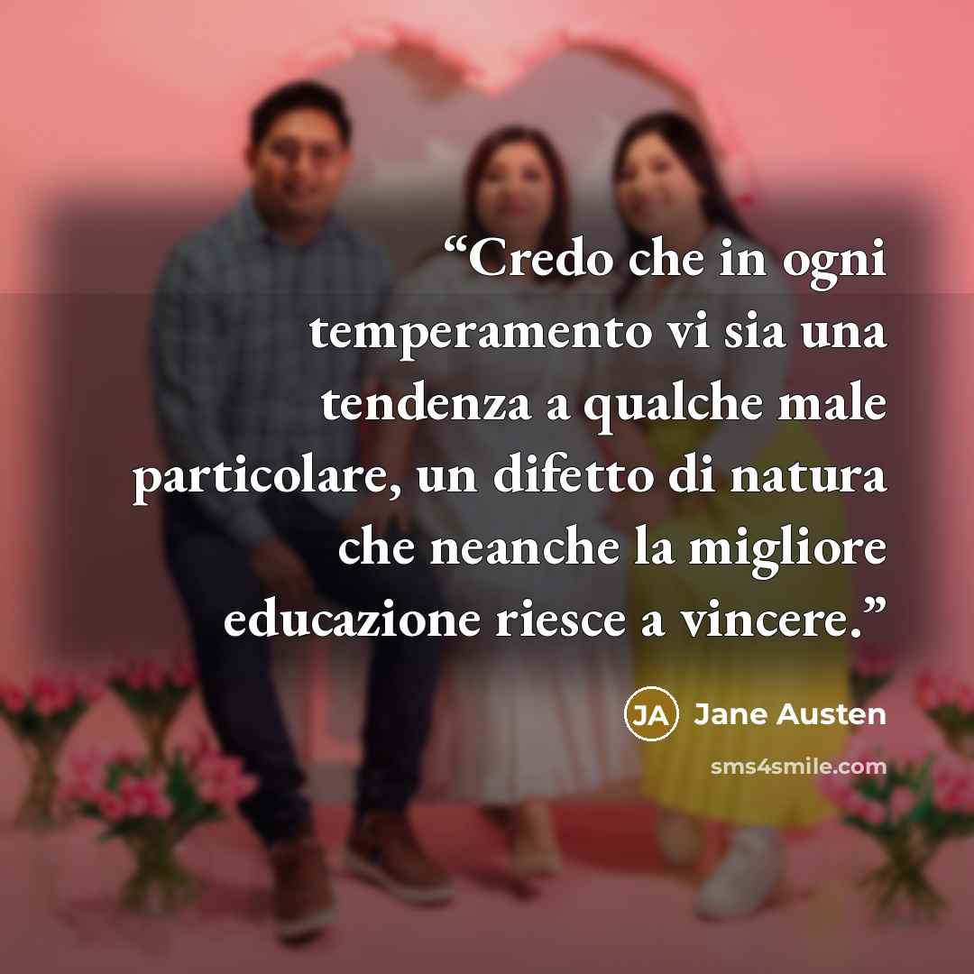 “Credo che in ogni temperamento vi sia una tendenza a qualche male particolare, un difetto di natura che neanche la migliore educazione riesce a vincere.” quote by Jane Austen