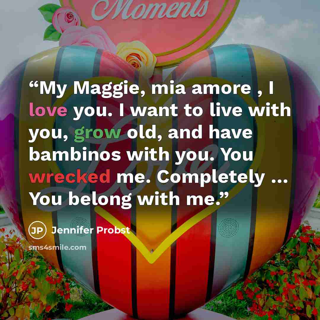 “My Maggie, mia amore , I love you. I want to live with you, grow old, and have bambinos with you. You wrecked me. Completely … You belong with me.” quote by Jennifer Probst