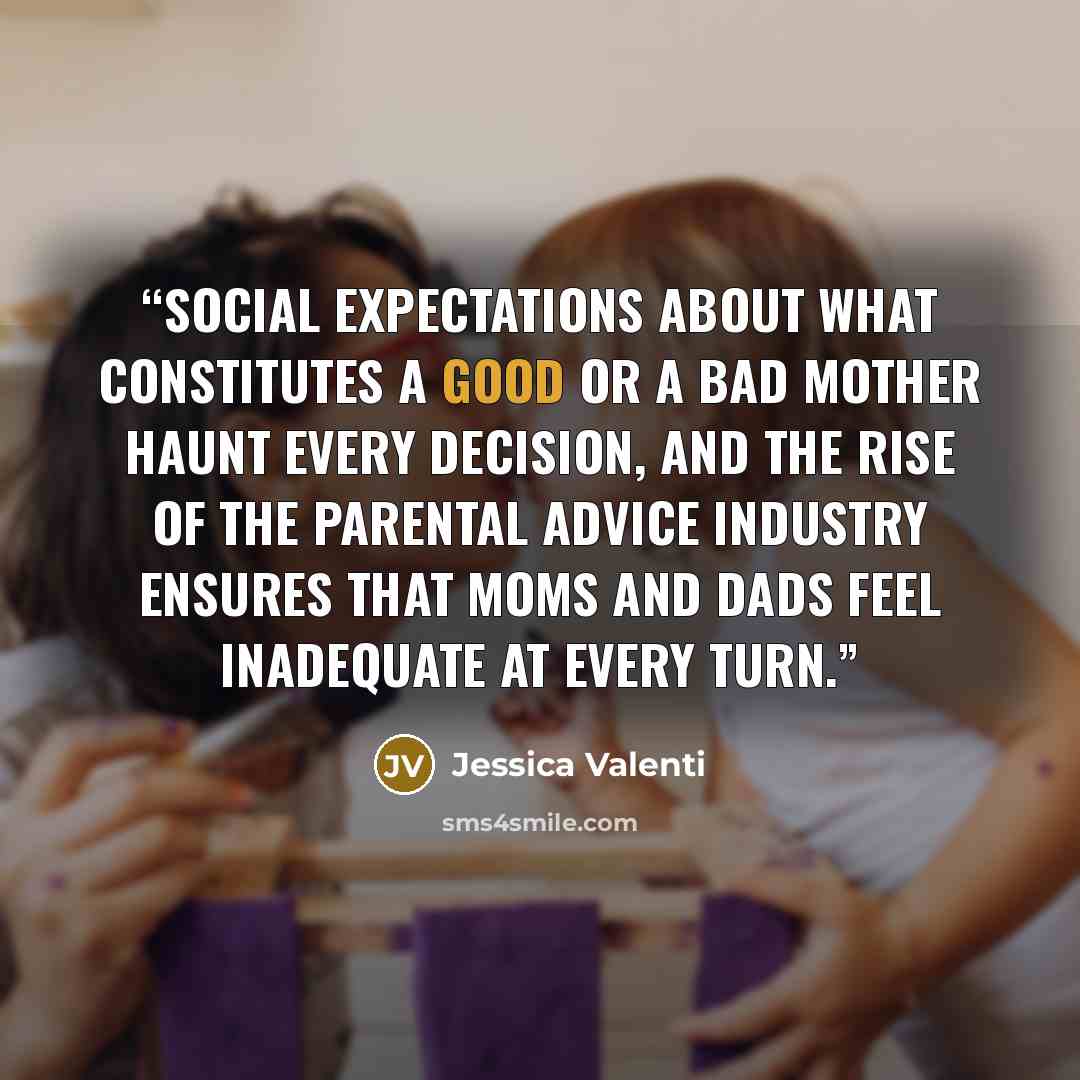 “Social expectations about what constitutes a good or a bad mother haunt every decision, and the rise of the parental advice industry ensures that moms and dads feel inadequate at every turn.” quote by Jessica Valenti
