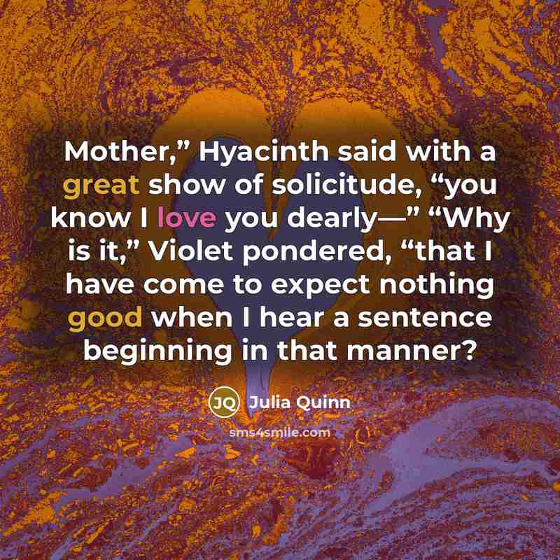 “Mother,” Hyacinth said with a great show of solicitude, “you know I love you dearly—” “Why is it,” Violet pondered, “that I have come to expect nothing good when I hear a sentence beginning in that manner?” quote by Julia Quinn