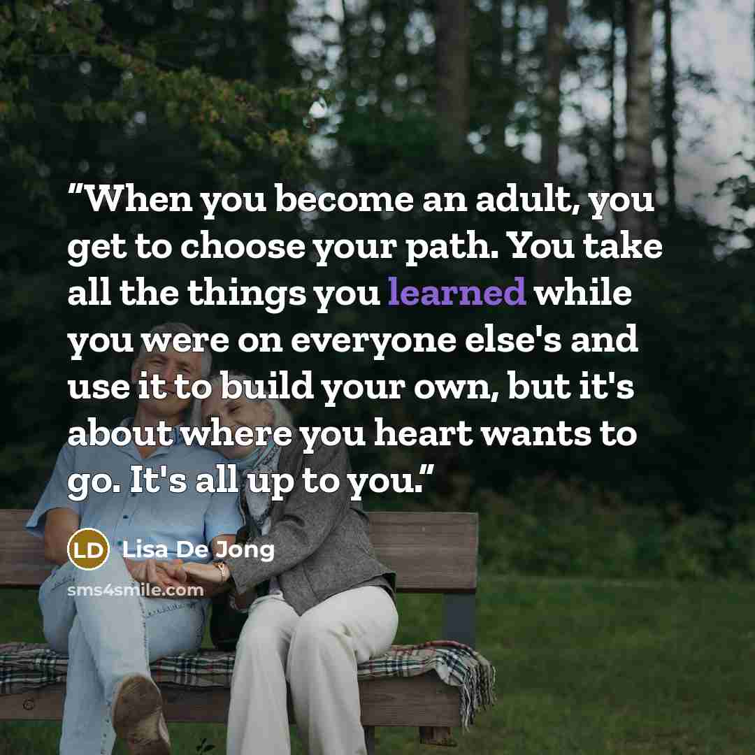“When you become an adult, you get to choose your path. You take all the things you learned while you were on everyone else's and use it to build your own, but it's about where you heart wants to go. It's all up to you.” quote by Lisa De Jong