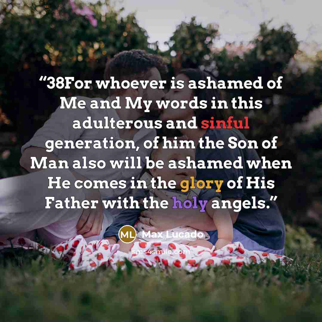 “38For whoever is ashamed of Me and My words in this adulterous and sinful generation, of him the Son of Man also will be ashamed when He comes in the glory of His Father with the holy angels.” quote by Max Lucado