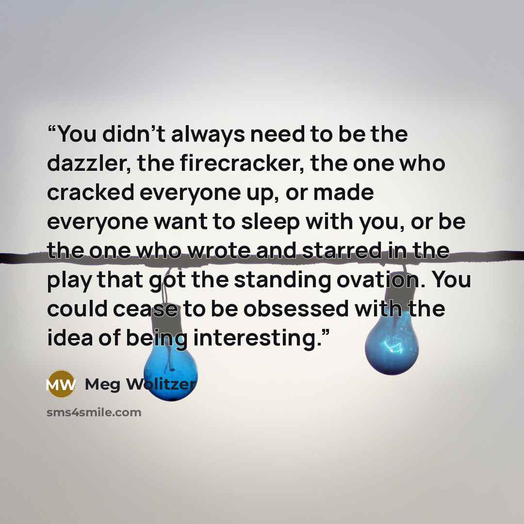 “You didn't always need to be the dazzler, the firecracker, the one who cracked everyone up, or made everyone want to sleep with you, or be the one who wrote and starred in the play that got the standing ovation. You could cease to be obsessed with the idea of being interesting.” quote by Meg Wolitzer